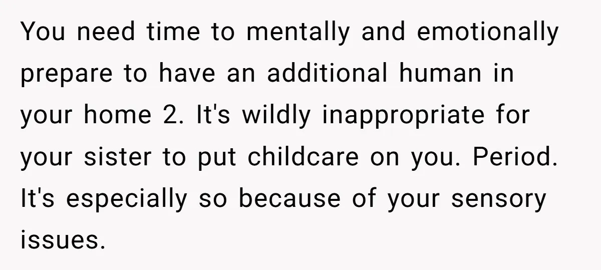 You need time to mentally and emotionally prepare to have an additional human in your home 2. It's wildly inappropriate for your sister to put childcare on you. Period. It's...