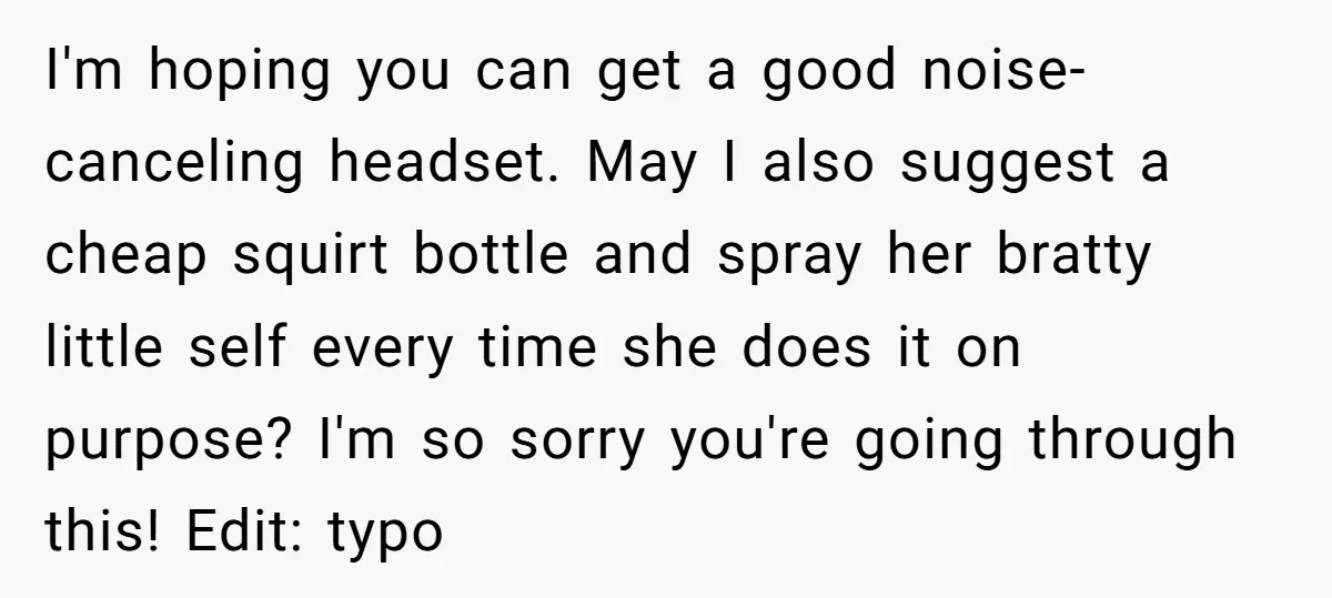I'm hoping you can get a good noise-canceling headset. May I also suggest a cheap squirt bottle and spray her bratty little self every time she does it on purpose?...