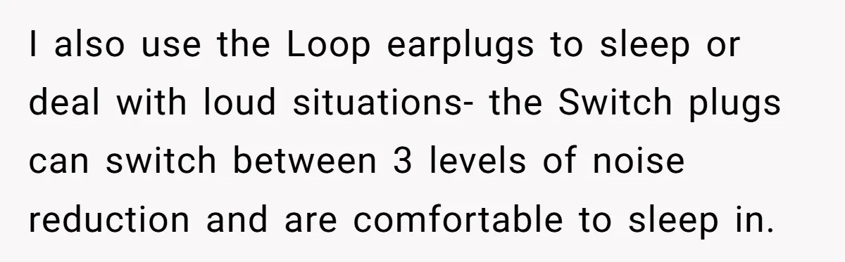 I also use the Loop earplugs to sleep or deal with loud situations- the Switch plugs can switch between 3 levels of noise reduction and are comfortable to sleep in.