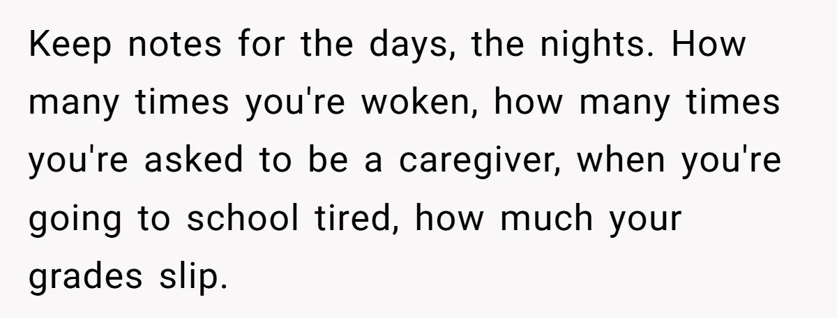 Keep notes for the days, the nights. How many times you're woken, how many times you're asked to be a caregiver, when you're going to school tired, how much your...