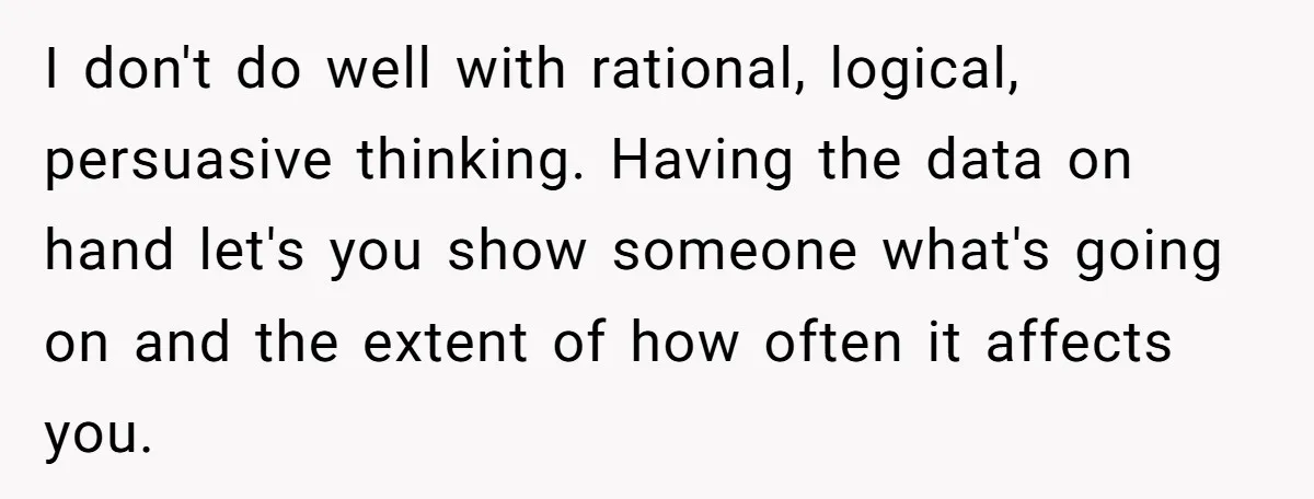 I don't do well with rational, logical, persuasive thinking. Having the data on hand let's you show someone what's going on and the extent of how often it affects you.