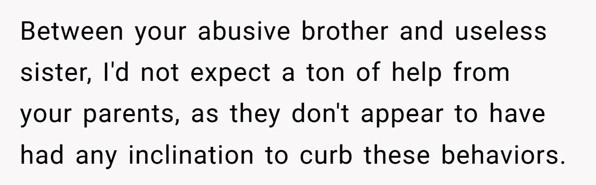 Between your abusive brother and useless sister, I'd not expect a ton of help from your parents, as they don't appear to have had any inclination to curb these behaviors.