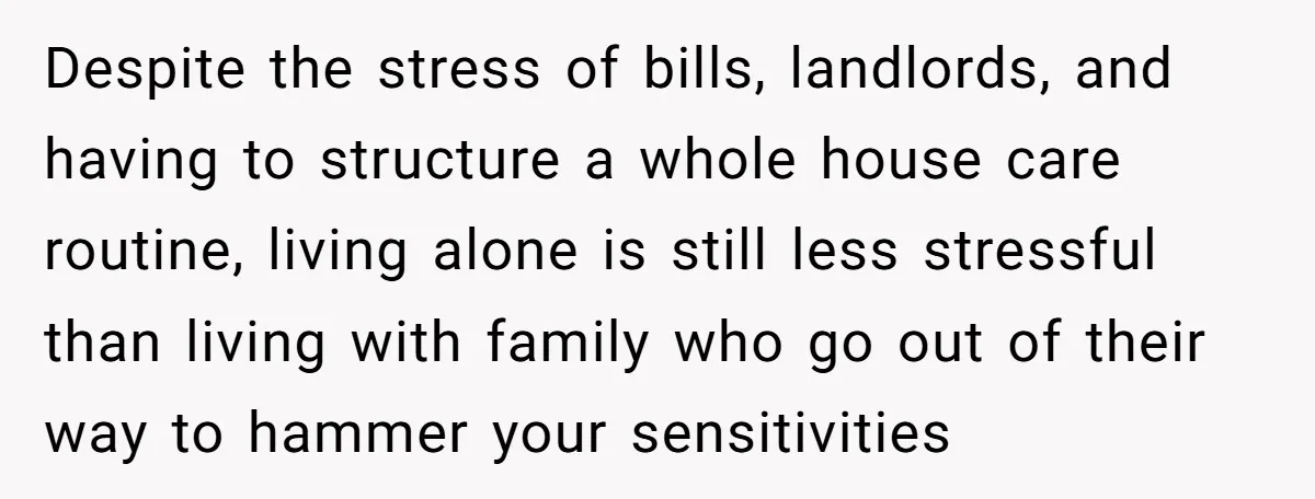 Despite the stress of bills, landlords, and having to structure a whole house care routine, living alone is still less stressful than living with family who go out of their...
