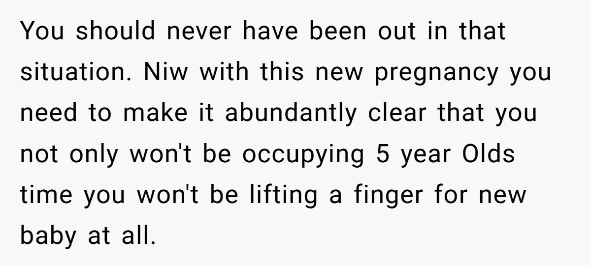 You should never have been out in that situation. Niw with this new pregnancy you need to make it abundantly clear that you not only won't be occupying 5 year...