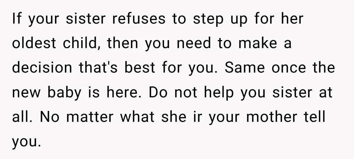 If your sister refuses to step up for her oldest child, then you need to make a decision that's best for you. Same once the new baby is here. Do...
