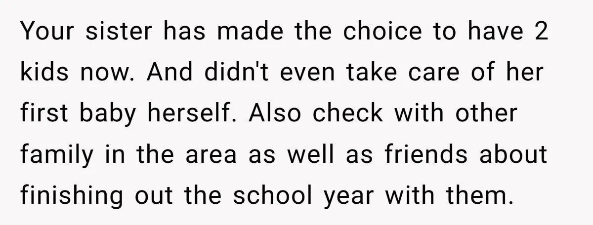 Your sister has made the choice to have 2 kids now. And didn't even take care of her first baby herself. Also check with other family in the area as...