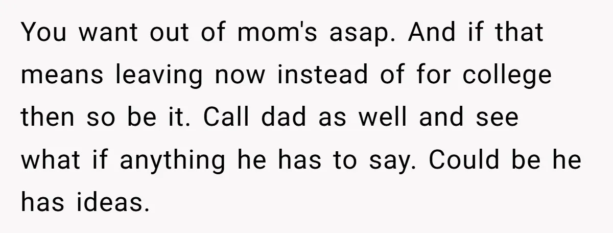 You want out of mom's asap. And if that means leaving now instead of for college then so be it. Call dad as well and see what if anything he...