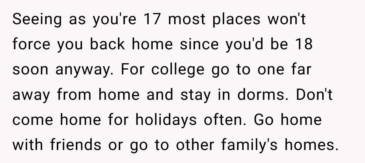 Seeing as you're 17 most places won't force you back home since you'd be 18 soon anyway. For college go to one far away from home and stay in dorms....
