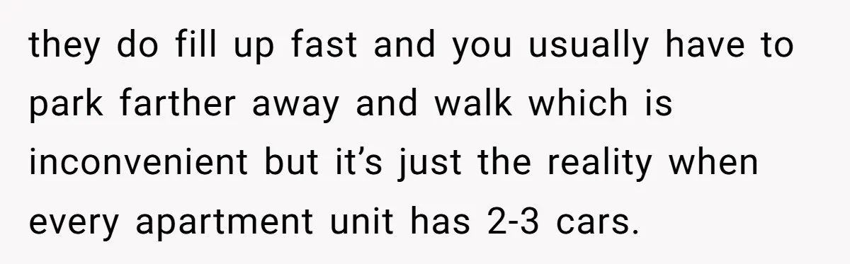 they do fill up fast and you usually have to park farther away and walk which is inconvenient but it’s just the reality when every apartment unit has 2-3 cars.