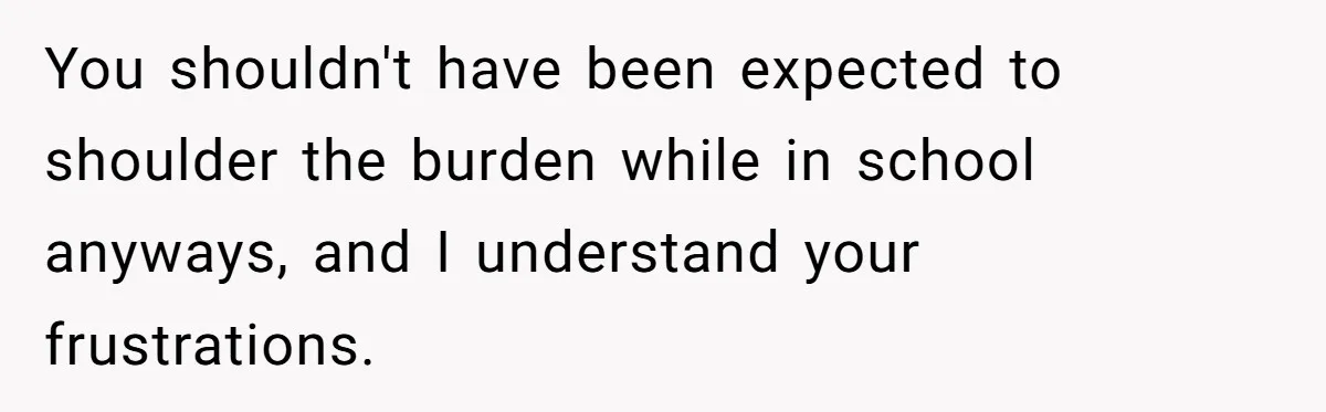 You shouldn't have been expected to shoulder the burden while in school anyways, and I understand your frustrations.