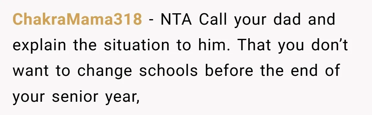 ChakraMama318 − NTA Call your dad and explain the situation to him. That you don’t want to change schools before the end of your senior year,