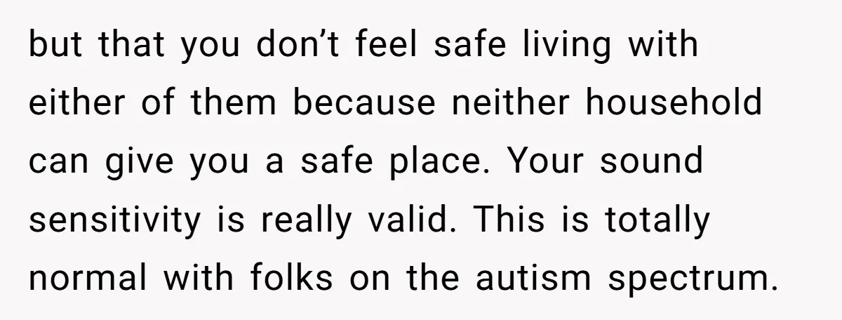 but that you don’t feel safe living with either of them because neither household can give you a safe place. Your sound sensitivity is really valid. This is totally normal...