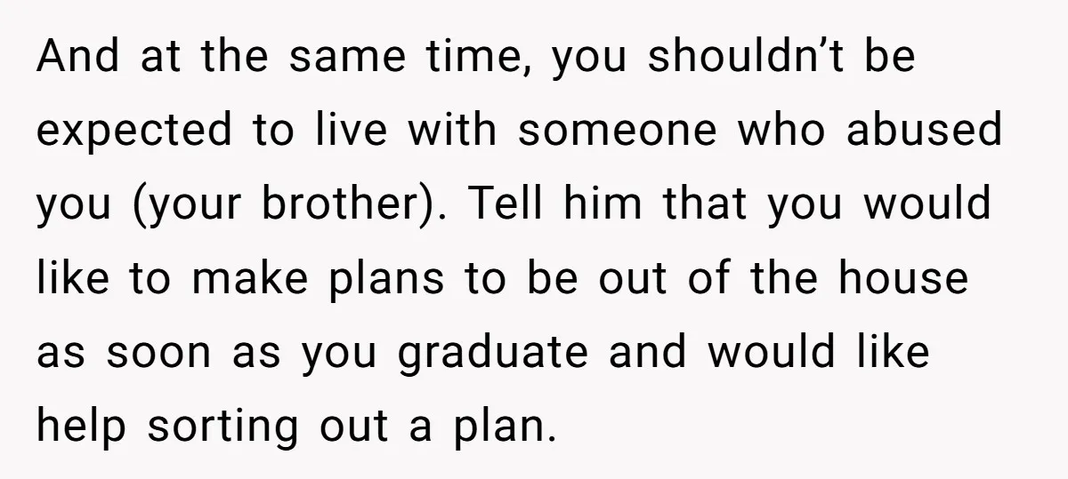 And at the same time, you shouldn’t be expected to live with someone who abused you (your brother). Tell him that you would like to make plans to be out...