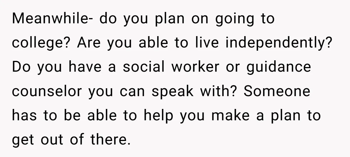 Meanwhile- do you plan on going to college? Are you able to live independently? Do you have a social worker or guidance counselor you can speak with? Someone has to...
