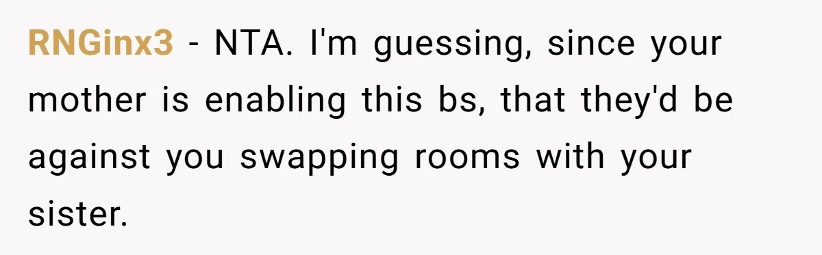 RNGinx3 − NTA. I'm guessing, since your mother is enabling this bs, that they'd be against you swapping rooms with your sister.