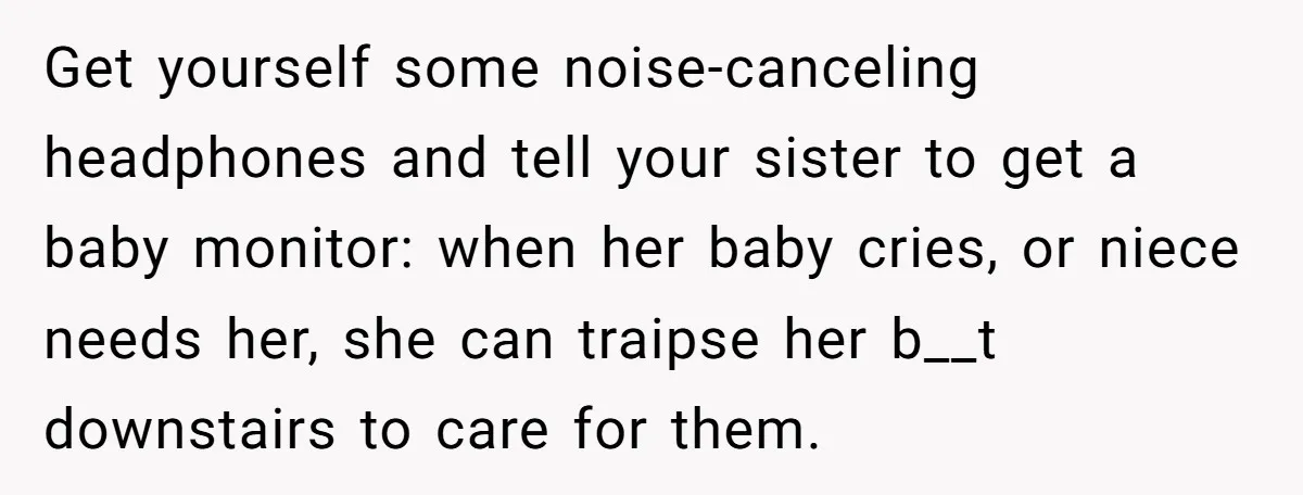 Get yourself some noise-canceling headphones and tell your sister to get a baby monitor: when her baby cries, or niece needs her, she can traipse her b__t downstairs to care...