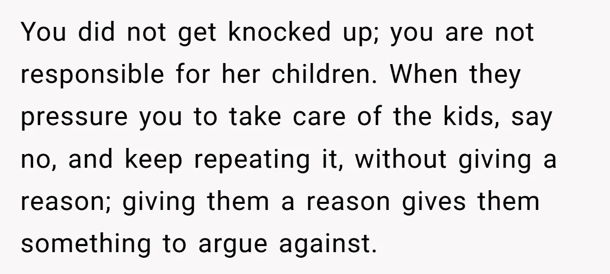 You did not get knocked up; you are not responsible for her children. When they pressure you to take care of the kids, say no, and keep repeating it, without...