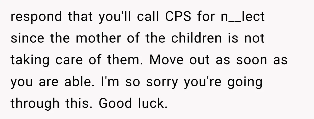 respond that you'll call CPS for n__lect since the mother of the children is not taking care of them. Move out as soon as you are able. I'm so sorry...