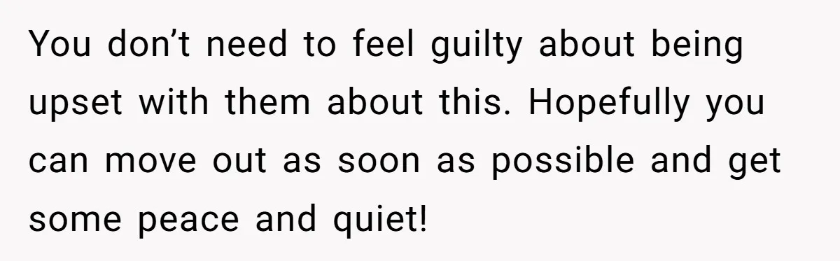You don’t need to feel guilty about being upset with them about this. Hopefully you can move out as soon as possible and get some peace and quiet!
