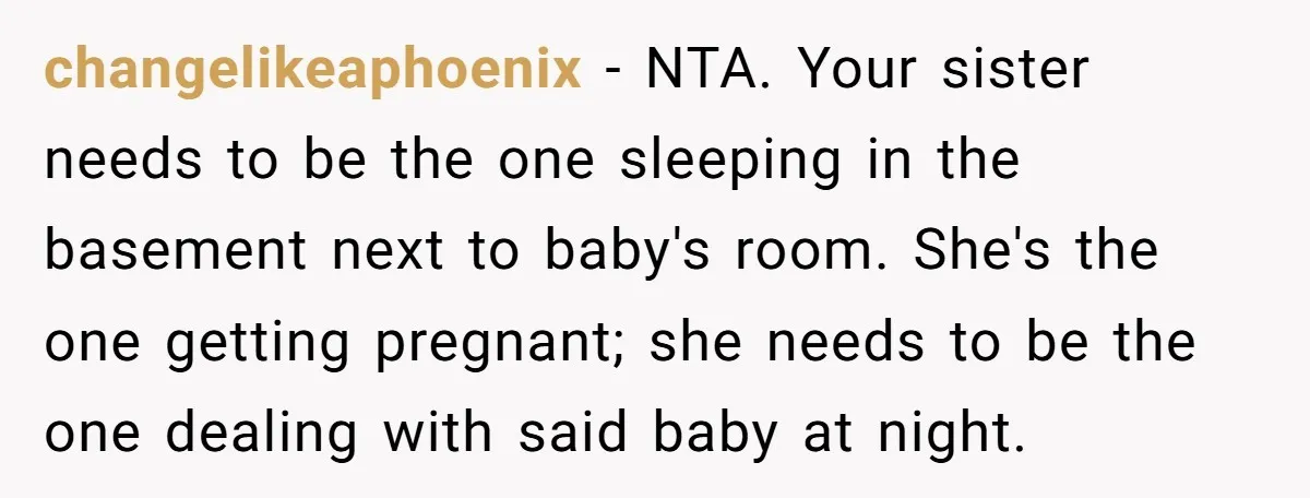 changelikeaphoenix − NTA. Your sister needs to be the one sleeping in the basement next to baby's room. She's the one getting pregnant; she needs to be the one dealing...