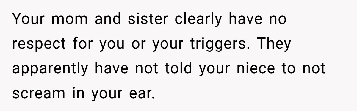 Your mom and sister clearly have no respect for you or your triggers. They apparently have not told your niece to not scream in your ear.