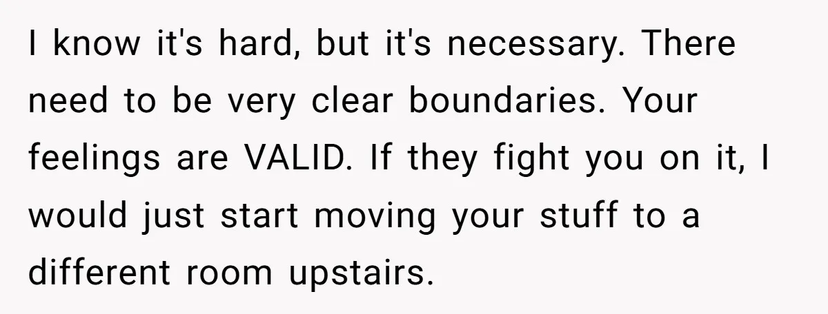 I know it's hard, but it's necessary. There need to be very clear boundaries. Your feelings are VALID. If they fight you on it, I would just start moving your...