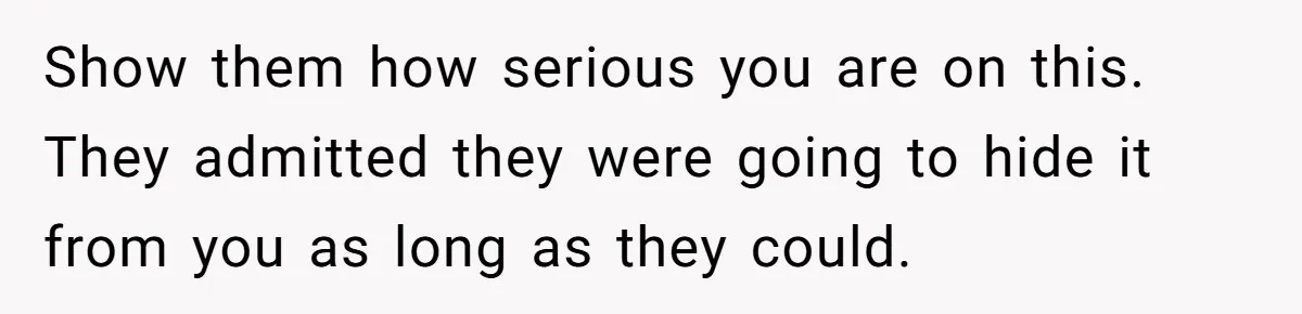 Show them how serious you are on this. They admitted they were going to hide it from you as long as they could.