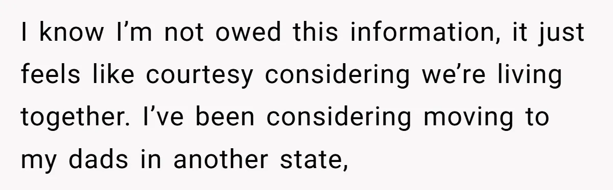 I know I’m not owed this information, it just feels like courtesy considering we’re living together. I’ve been considering moving to my dads in another state,
