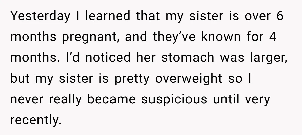 Yesterday I learned that my sister is over 6 months pregnant, and they’ve known for 4 months. I’d noticed her stomach was larger, but my sister is pretty overweight so...