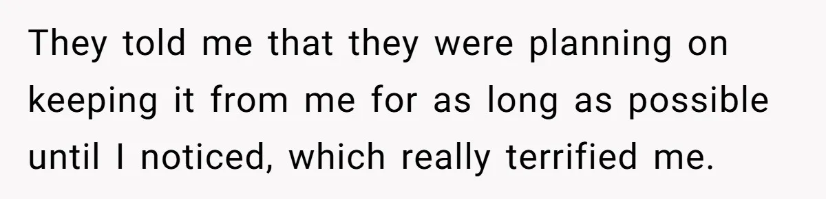 They told me that they were planning on keeping it from me for as long as possible until I noticed, which really terrified me.