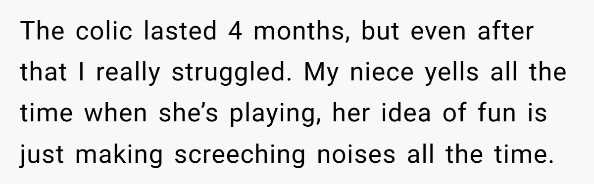 The colic lasted 4 months, but even after that I really struggled. My niece yells all the time when she’s playing, her idea of fun is just making screeching noises...
