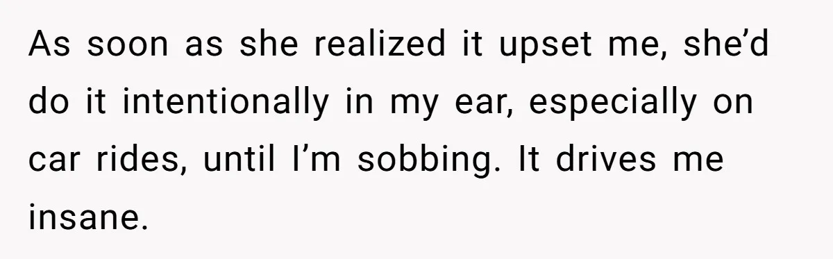 As soon as she realized it upset me, she’d do it intentionally in my ear, especially on car rides, until I’m sobbing. It drives me insane.