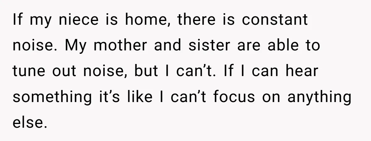 If my niece is home, there is constant noise. My mother and sister are able to tune out noise, but I can’t. If I can hear something it’s like I...