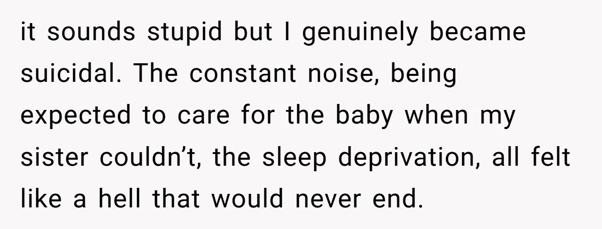 it sounds stupid but I genuinely became suicidal. The constant noise, being expected to care for the baby when my sister couldn’t, the sleep deprivation, all felt like a hell...
