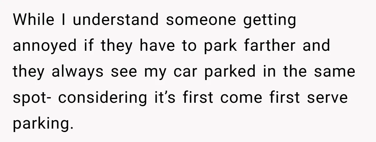 While I understand someone getting annoyed if they have to park farther and they always see my car parked in the same spot- considering it’s first come first serve parking.