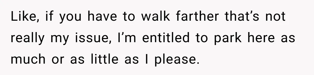 Like, if you have to walk farther that’s not really my issue, I’m entitled to park here as much or as little as I please.