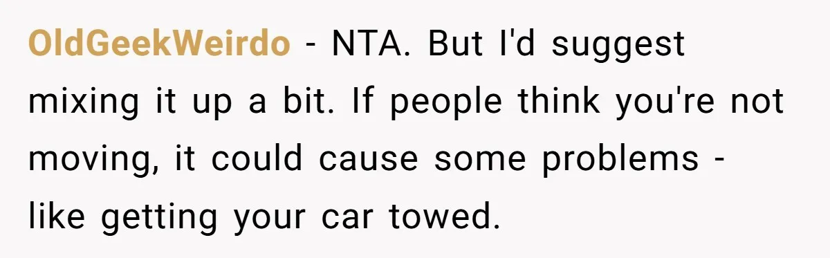 OldGeekWeirdo − NTA. But I'd suggest mixing it up a bit. If people think you're not moving, it could cause some problems - like getting your car towed.
