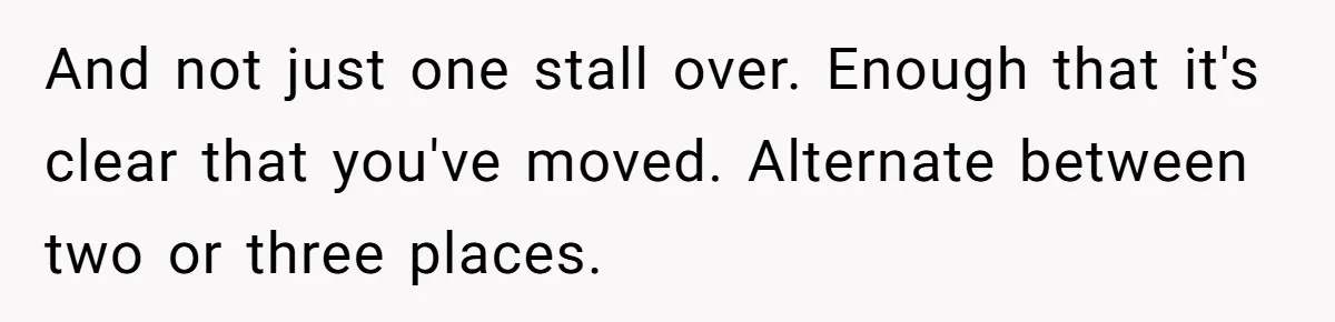 And not just one stall over. Enough that it's clear that you've moved. Alternate between two or three places.