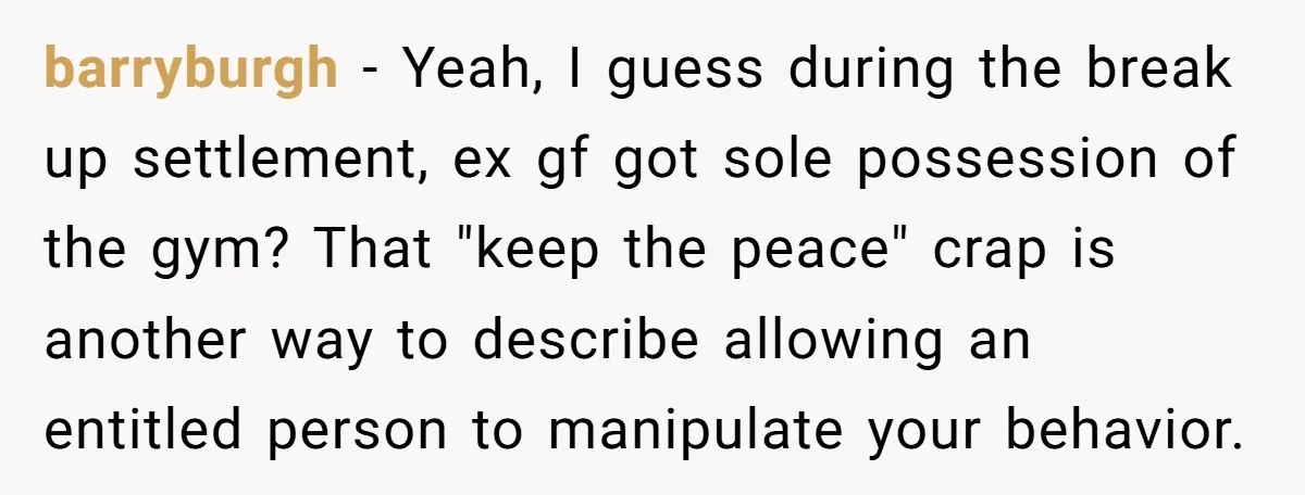 barryburgh − Yeah, I guess during the break up settlement, ex gf got sole possession of the gym? That "keep the peace" crap is another way to describe allowing an...