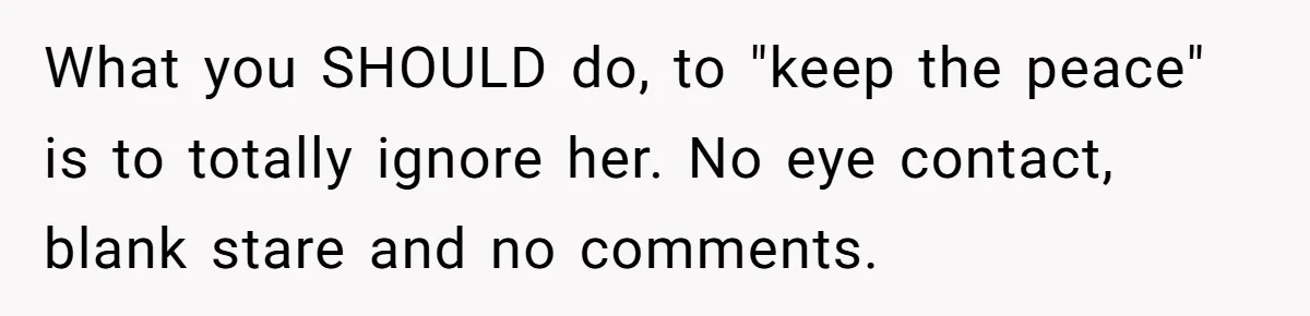 What you SHOULD do, to "keep the peace" is to totally ignore her. No eye contact, blank stare and no comments.