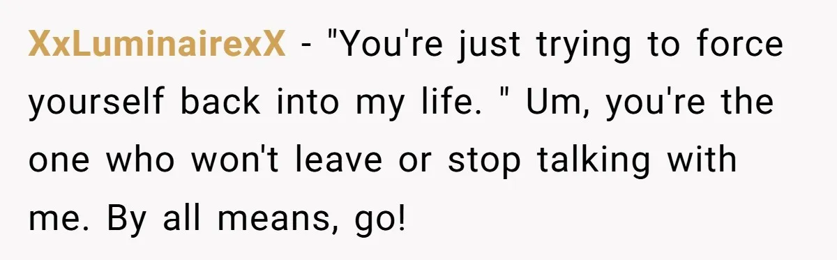 XxLuminairexX − "You're just trying to force yourself back into my life. " Um, you're the one who won't leave or stop talking with me. By all means, go!