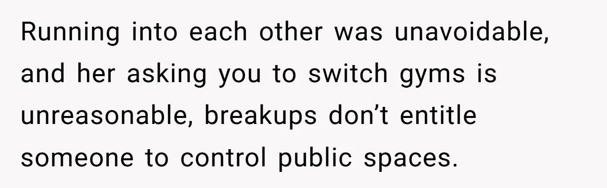 Running into each other was unavoidable, and her asking you to switch gyms is unreasonable, breakups don’t entitle someone to control public spaces.