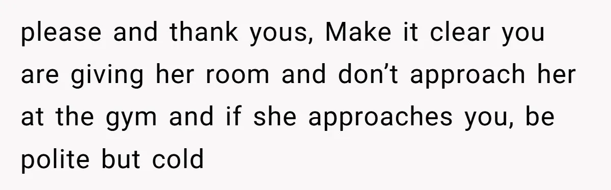 please and thank yous, Make it clear you are giving her room and don’t approach her at the gym and if she approaches you, be polite but cold