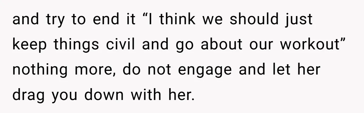 and try to end it “I think we should just keep things civil and go about our workout” nothing more, do not engage and let her drag you down with...