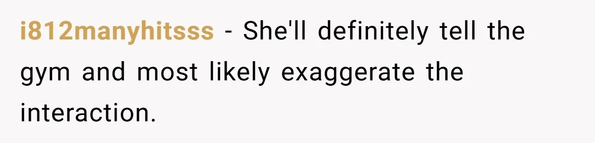 i812manyhitsss − She'll definitely tell the gym and most likely exaggerate the interaction.