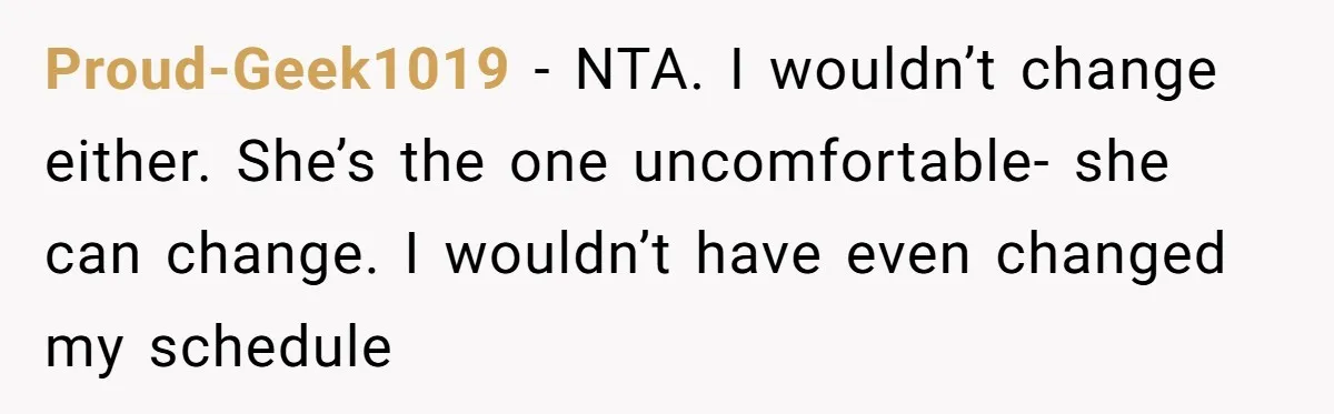 Proud-Geek1019 − NTA. I wouldn’t change either. She’s the one uncomfortable- she can change. I wouldn’t have even changed my schedule