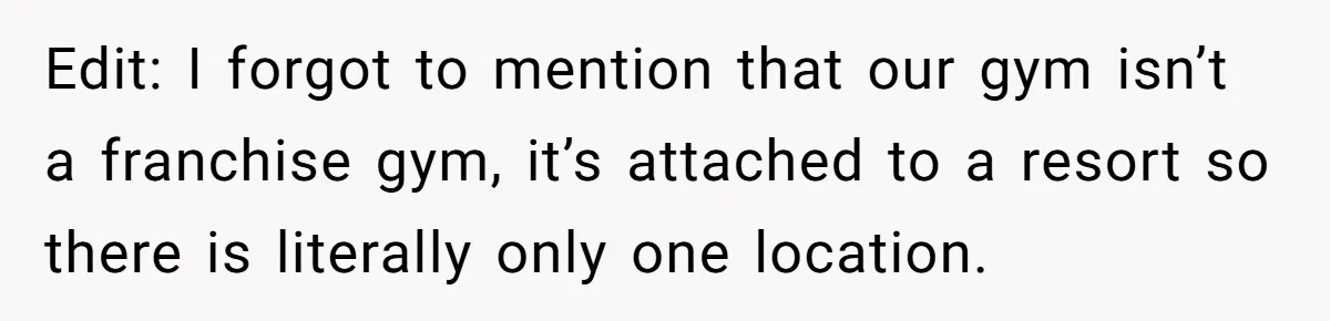 Edit: I forgot to mention that our gym isn’t a franchise gym, it’s attached to a resort so there is literally only one location.