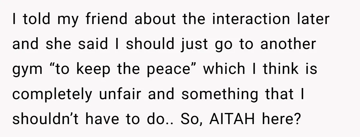 I told my friend about the interaction later and she said I should just go to another gym “to keep the peace” which I think is completely unfair and something...