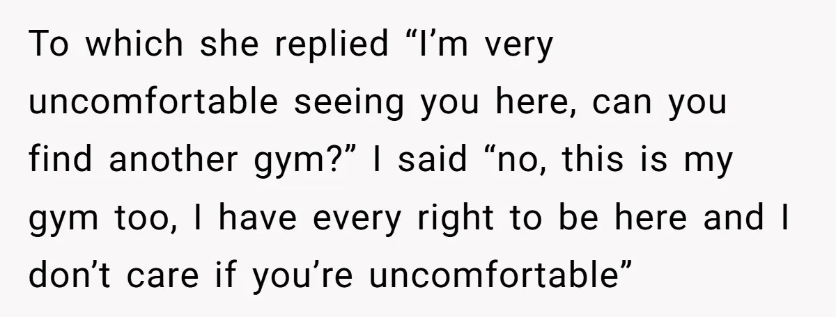 To which she replied “I’m very uncomfortable seeing you here, can you find another gym?” I said “no, this is my gym too, I have every right to be here...