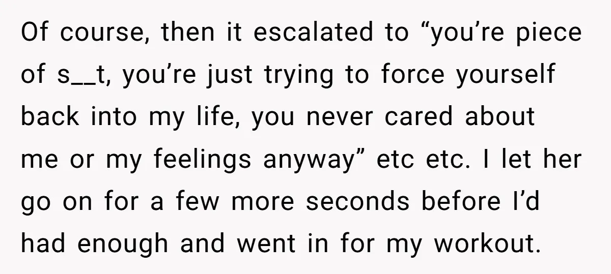 Of course, then it escalated to “you’re piece of s__t, you’re just trying to force yourself back into my life, you never cared about me or my feelings anyway” etc...
